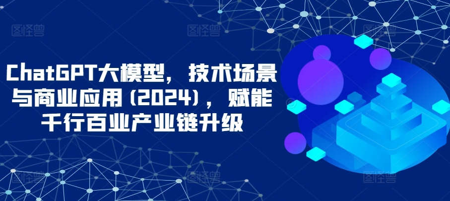 ChatGPT大模型，技术场景与商业应用(2024)，赋能千行百业产业链升级-玖卿社区