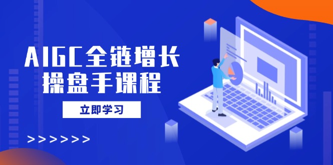 AIGC全链增长操盘手课程，从AI基础到私有化应用，轻松驾驭AI助力营销-玖卿社区