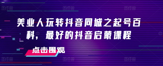 美业人玩转抖音同城之起号百科，最好的抖音启蒙课程-玖卿社区