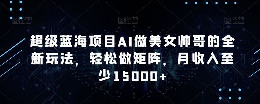蓝海项目AI做美女帅哥的全新玩法，轻松做矩阵，月收入至少15000+-玖卿社区