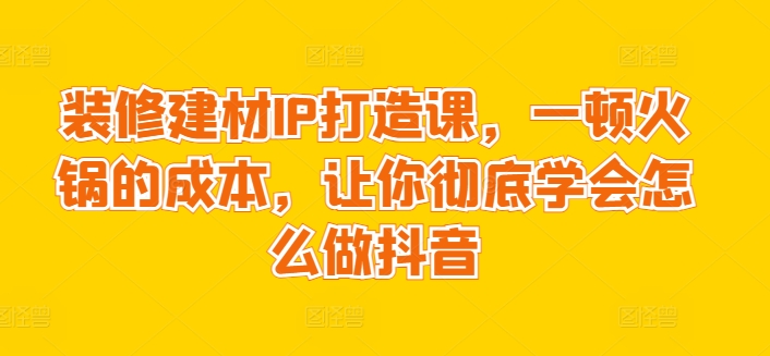 装修建材IP打造课，一顿火锅的成本，让你彻底学会怎么做抖音-玖卿社区