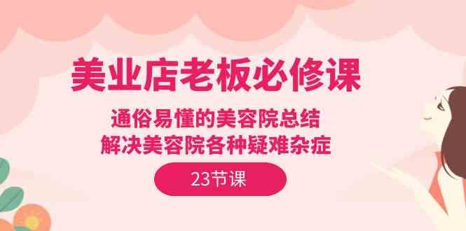 （9986期）美业店老板必修课：通俗易懂的美容院总结，解决美容院各种疑难杂症（23节）-玖卿社区