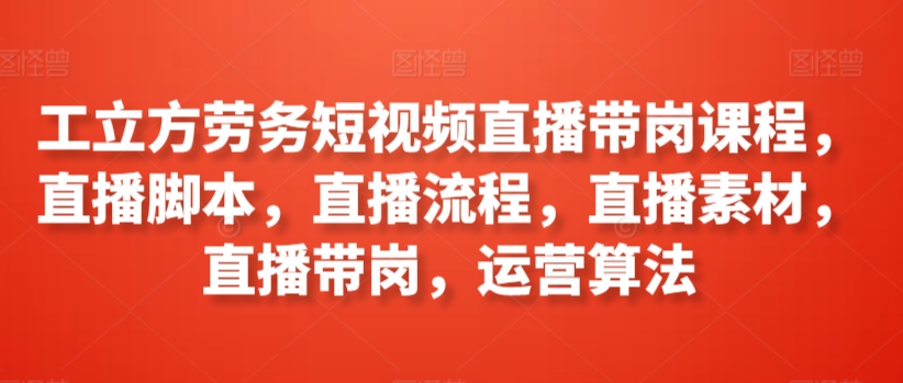 工立方劳务短视频直播带岗课程，直播脚本，直播流程，直播素材，直播带岗，运营算法-玖卿社区