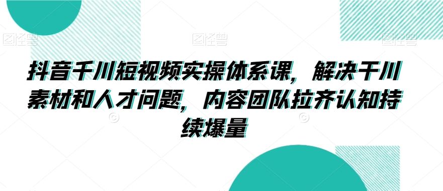 抖音千川短视频实操体系课，解决干川素材和人才问题，内容团队拉齐认知持续爆量-玖卿社区