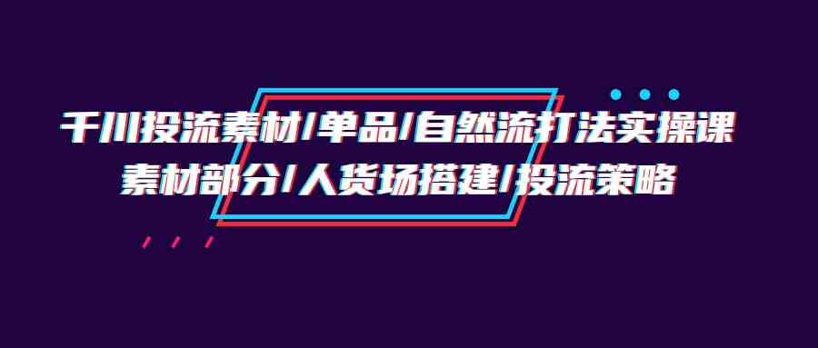 （9908期）千川投流素材/单品/自然流打法实操培训班，素材部分/人货场搭建/投流策略-玖卿社区
